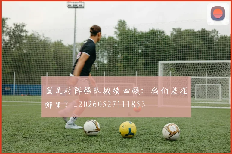 国足对阵强队战绩回顾：我们差在哪里？_20260527111853