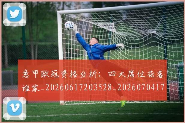 意甲欧冠资格分析：四大席位花落谁家_20260617203528_20260704175204_20260723175801