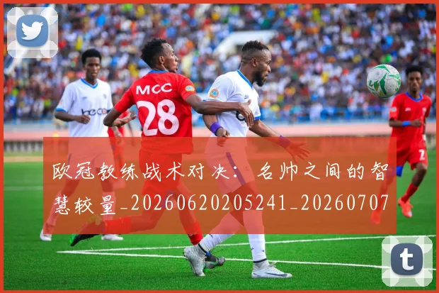 欧冠教练战术对决：名帅之间的智慧较量_20260620205241_20260707151140