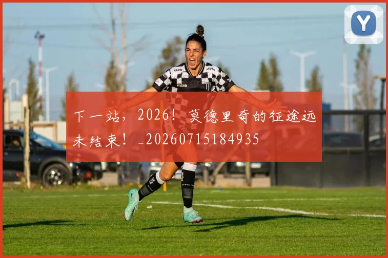 下一站，2026！莫德里奇的征途远未结束！_20260715184935