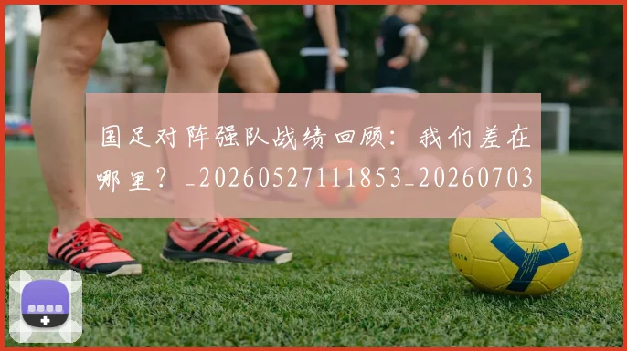 国足对阵强队战绩回顾：我们差在哪里？_20260527111853_20260703223453
