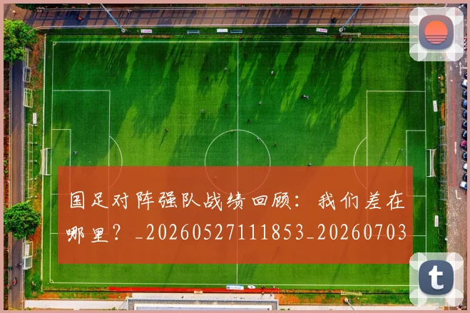 国足对阵强队战绩回顾：我们差在哪里？_20260527111853_20260703223453