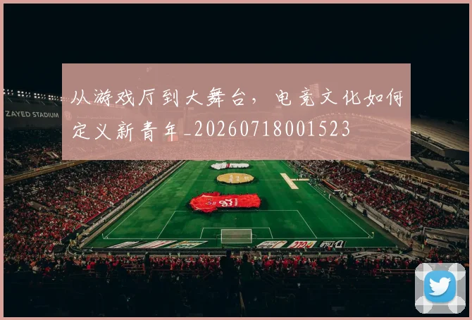 从游戏厅到大舞台，电竞文化如何定义新青年_20260718001523