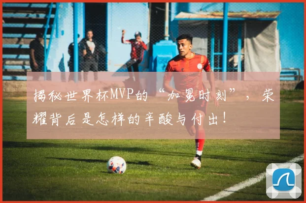 揭秘世界杯MVP的“加冕时刻”,荣耀背后是怎样的辛酸与付出!