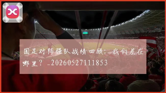 国足对阵强队战绩回顾：我们差在哪里？_20260527111853