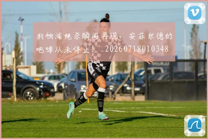 利物浦绝杀瞬间再现，安菲尔德的咆哮从未停止！_20260718010348